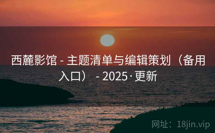 西麓影馆 - 主题清单与编辑策划（备用入口） - 2025·更新