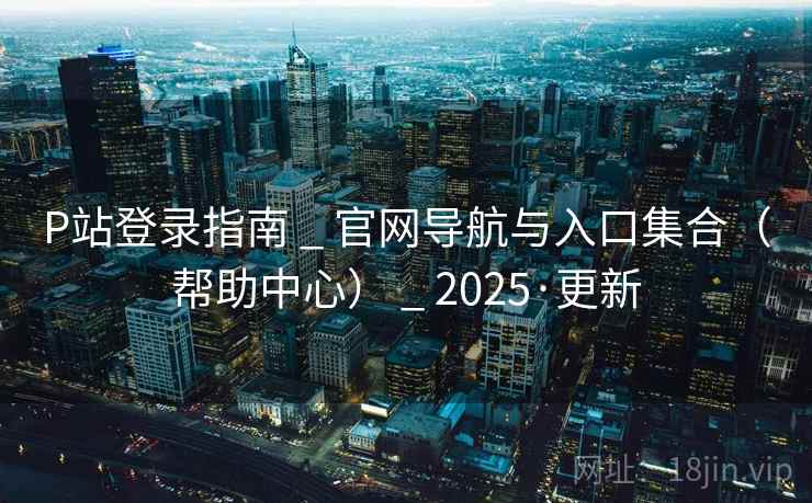 P站登录指南 _ 官网导航与入口集合（帮助中心） _ 2025·更新