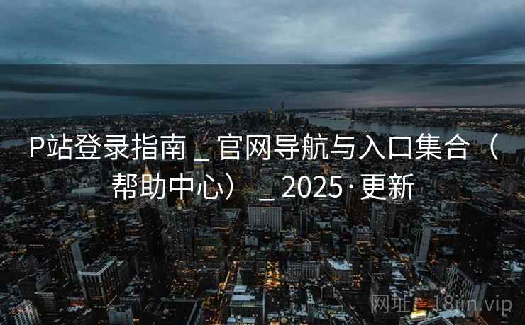 P站登录指南 _ 官网导航与入口集合（帮助中心） _ 2025·更新