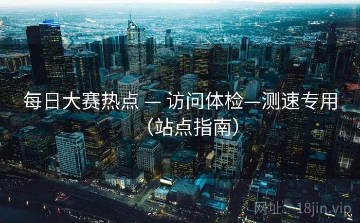 每日大赛热点 — 访问体检—测速专用（站点指南）